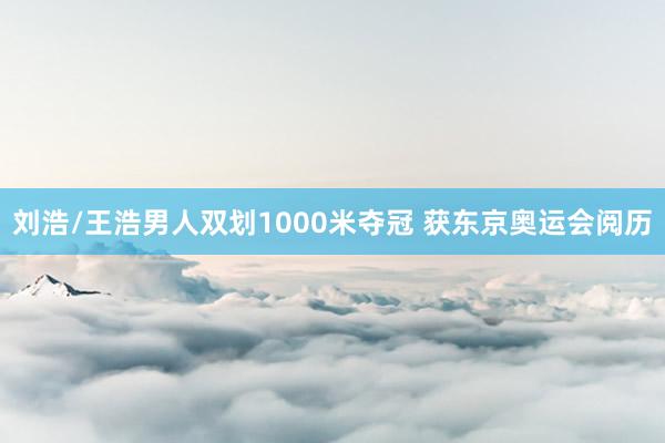 刘浩/王浩男人双划1000米夺冠 获东京奥运会阅历
