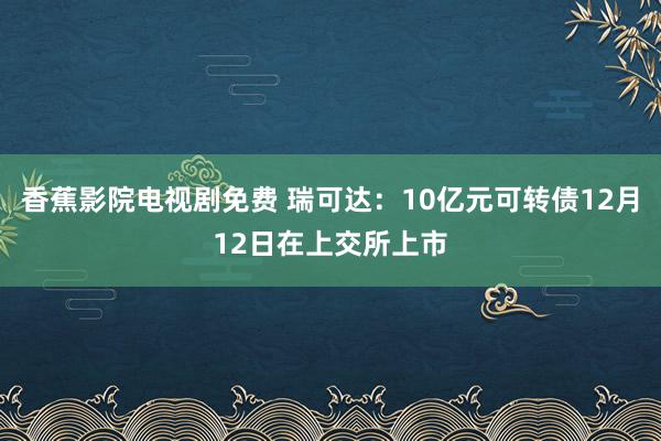香蕉影院电视剧免费 瑞可达：10亿元可转债12月12日在上交所上市